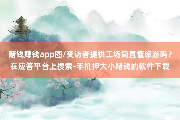 赌钱赚钱app图/受访者提供工场简直懂旅游吗？在应答平台上搜索-手机押大小赌钱的软件下载