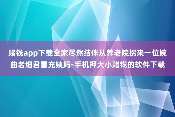 赌钱app下载全家尽然结伴从养老院拐来一位婉曲老细君冒充姨妈-手机押大小赌钱的软件下载