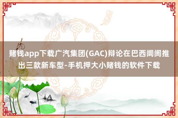 赌钱app下载广汽集团(GAC)辩论在巴西阛阓推出三款新车型-手机押大小赌钱的软件下载