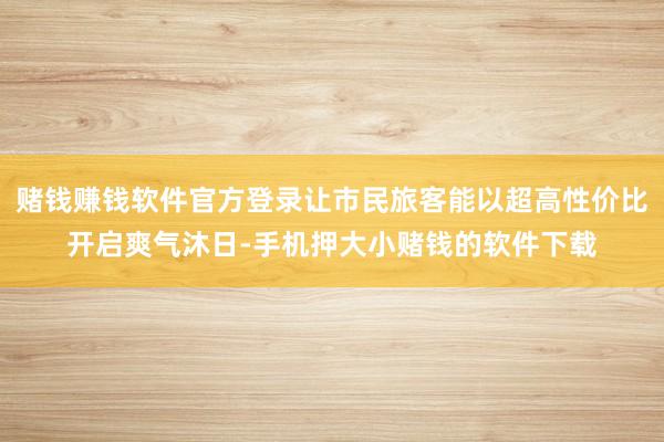 赌钱赚钱软件官方登录让市民旅客能以超高性价比开启爽气沐日-手机押大小赌钱的软件下载