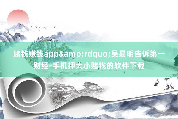 赌钱赚钱app&rdquo;吴易明告诉第一财经-手机押大小赌钱的软件下载
