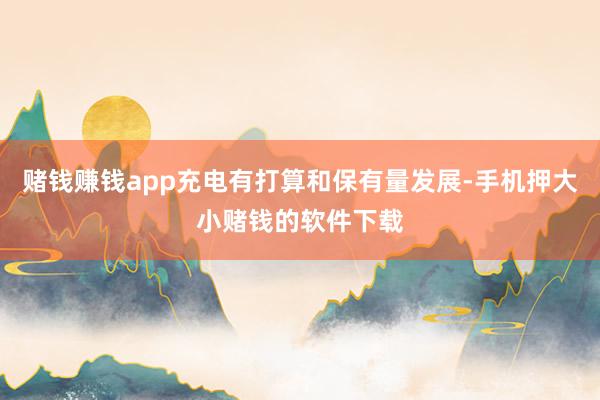 赌钱赚钱app充电有打算和保有量发展-手机押大小赌钱的软件下载