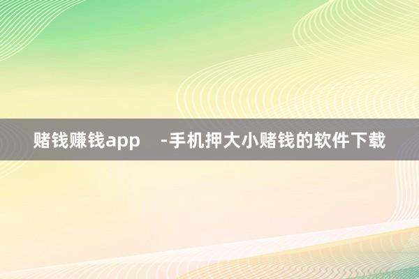 赌钱赚钱app    -手机押大小赌钱的软件下载
