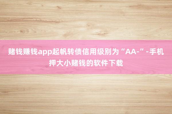 赌钱赚钱app起帆转债信用级别为“AA-”-手机押大小赌钱的软件下载