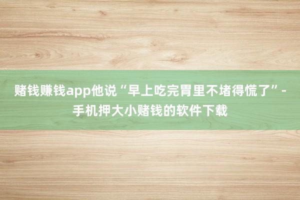 赌钱赚钱app他说“早上吃完胃里不堵得慌了”-手机押大小赌钱的软件下载