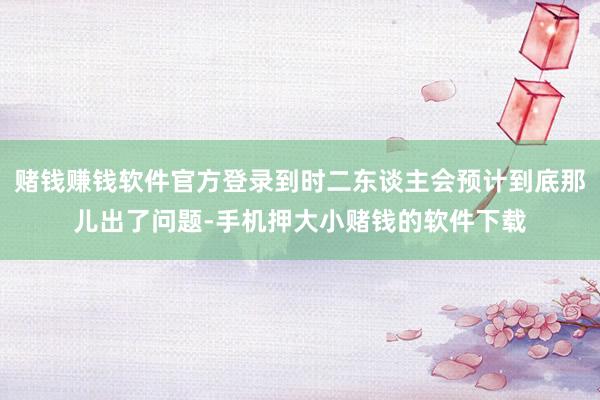 赌钱赚钱软件官方登录到时二东谈主会预计到底那儿出了问题-手机押大小赌钱的软件下载