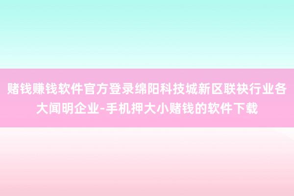 赌钱赚钱软件官方登录绵阳科技城新区联袂行业各大闻明企业-手机押大小赌钱的软件下载