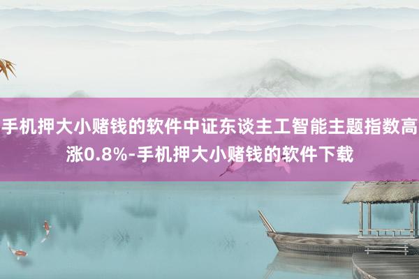 手机押大小赌钱的软件中证东谈主工智能主题指数高涨0.8%-手机押大小赌钱的软件下载