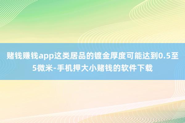 赌钱赚钱app这类居品的镀金厚度可能达到0.5至5微米-手机押大小赌钱的软件下载