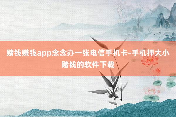 赌钱赚钱app念念办一张电信手机卡-手机押大小赌钱的软件下载