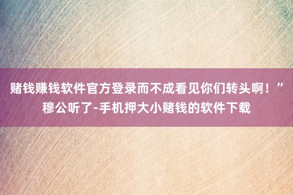 赌钱赚钱软件官方登录而不成看见你们转头啊！”穆公听了-手机押大小赌钱的软件下载