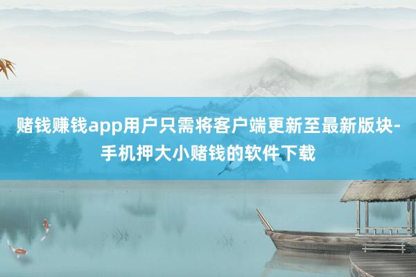 赌钱赚钱app用户只需将客户端更新至最新版块-手机押大小赌钱的软件下载