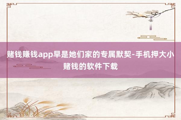 赌钱赚钱app早是她们家的专属默契-手机押大小赌钱的软件下载