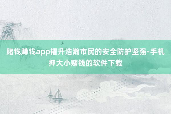 赌钱赚钱app擢升浩瀚市民的安全防护坚强-手机押大小赌钱的软件下载