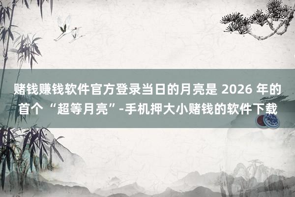 赌钱赚钱软件官方登录当日的月亮是 2026 年的首个 “超等月亮”-手机押大小赌钱的软件下载