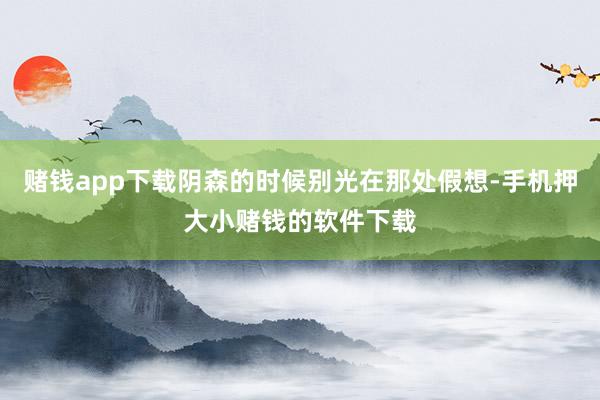 赌钱app下载阴森的时候别光在那处假想-手机押大小赌钱的软件下载