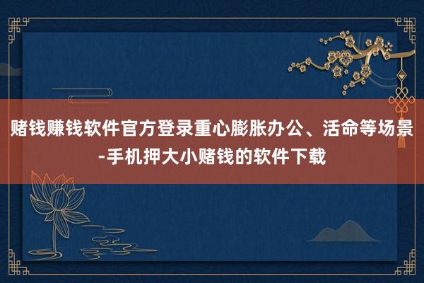 赌钱赚钱软件官方登录重心膨胀办公、活命等场景-手机押大小赌钱的软件下载