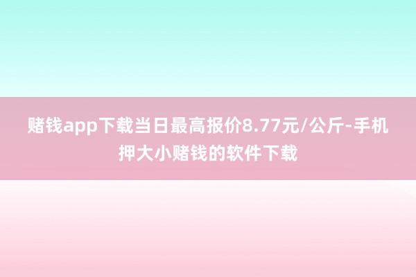 赌钱app下载当日最高报价8.77元/公斤-手机押大小赌钱的软件下载