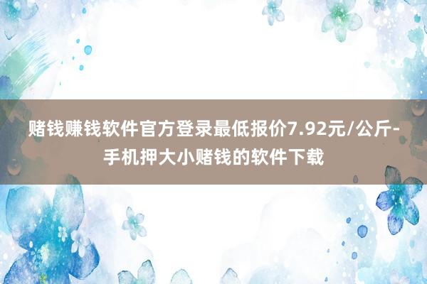 赌钱赚钱软件官方登录最低报价7.92元/公斤-手机押大小赌钱的软件下载