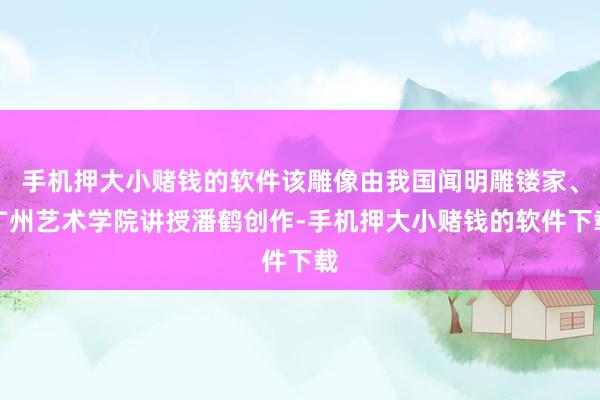 手机押大小赌钱的软件该雕像由我国闻明雕镂家、广州艺术学院讲授潘鹤创作-手机押大小赌钱的软件下载