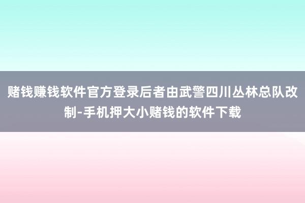 赌钱赚钱软件官方登录后者由武警四川丛林总队改制-手机押大小赌钱的软件下载