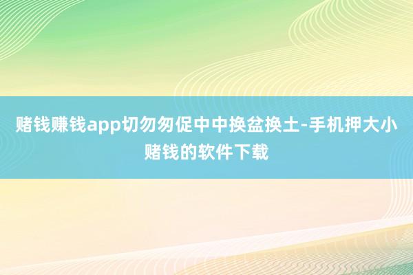 赌钱赚钱app切勿匆促中中换盆换土-手机押大小赌钱的软件下载