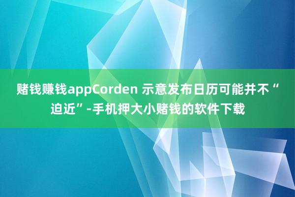 赌钱赚钱appCorden 示意发布日历可能并不“迫近”-手机押大小赌钱的软件下载