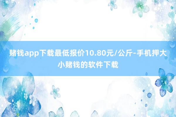 赌钱app下载最低报价10.80元/公斤-手机押大小赌钱的软件下载