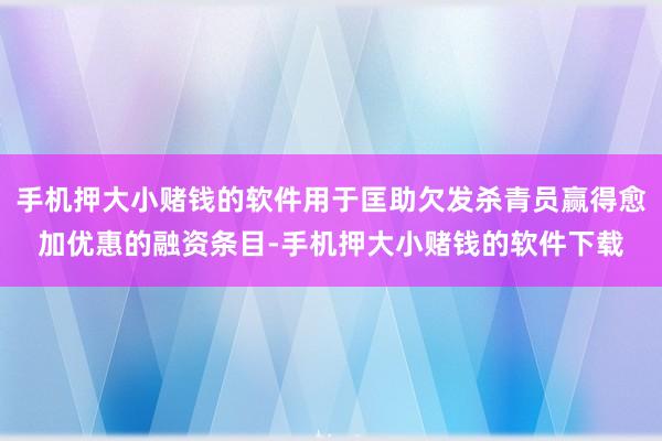 手机押大小赌钱的软件用于匡助欠发杀青员赢得愈加优惠的融资条目-手机押大小赌钱的软件下载