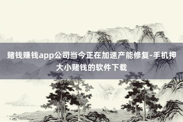 赌钱赚钱app公司当今正在加速产能修复-手机押大小赌钱的软件下载