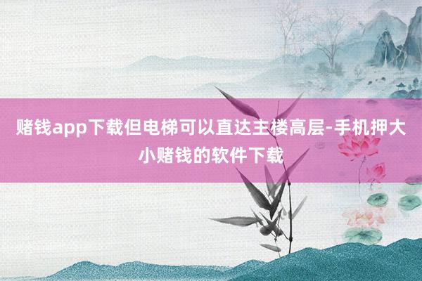 赌钱app下载但电梯可以直达主楼高层-手机押大小赌钱的软件下载