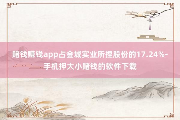 赌钱赚钱app占金城实业所捏股份的17.24%-手机押大小赌钱的软件下载