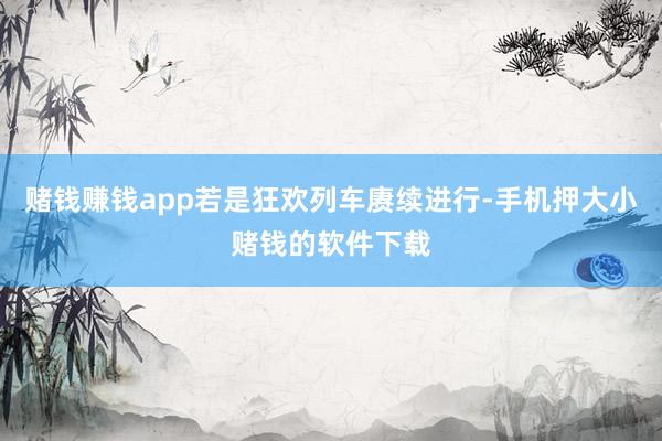 赌钱赚钱app若是狂欢列车赓续进行-手机押大小赌钱的软件下载