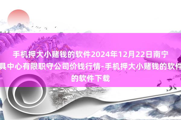 手机押大小赌钱的软件2024年12月22日南宁农家具中心有限职守公司价钱行情-手机押大小赌钱的软件下载
