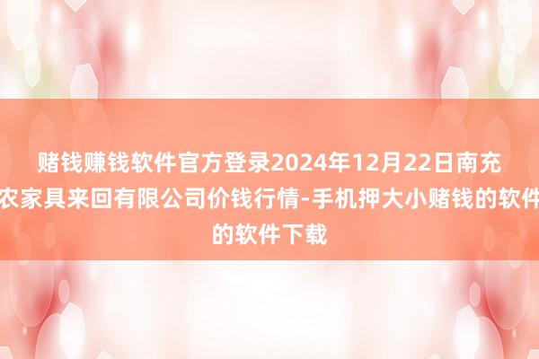 赌钱赚钱软件官方登录2024年12月22日南充川北农家具来回有限公司价钱行情-手机押大小赌钱的软件下载