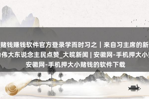 赌钱赚钱软件官方登录学而时习之｜来自习主席的新年传话之一：为伟大东说念主民点赞_大皖新闻 | 安徽网-手机押大小赌钱的软件下载