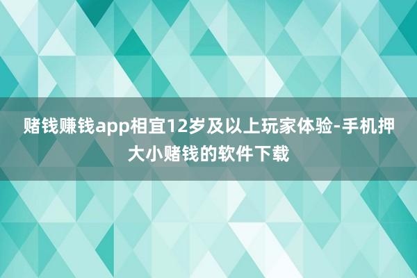 赌钱赚钱app相宜12岁及以上玩家体验-手机押大小赌钱的软件下载