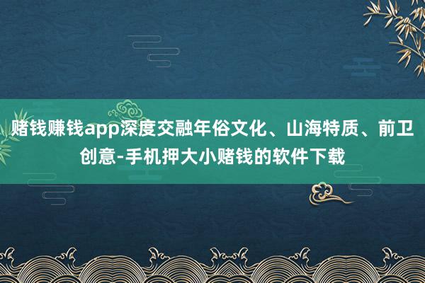 赌钱赚钱app深度交融年俗文化、山海特质、前卫创意-手机押大小赌钱的软件下载