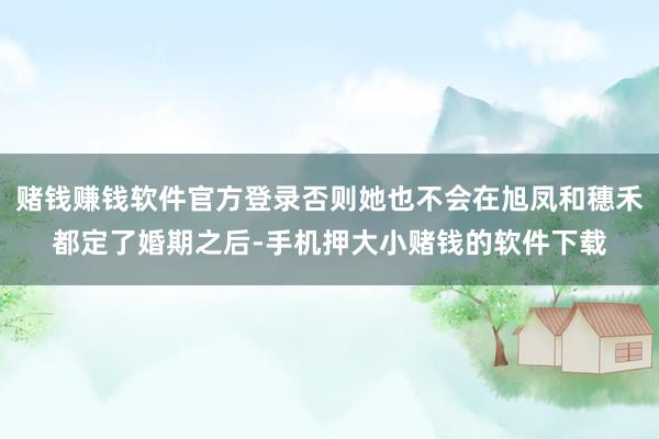 赌钱赚钱软件官方登录否则她也不会在旭凤和穗禾都定了婚期之后-手机押大小赌钱的软件下载