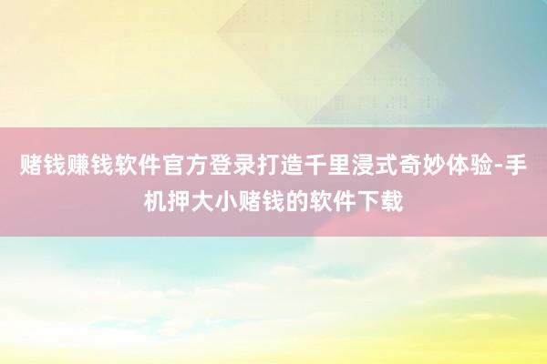 赌钱赚钱软件官方登录打造千里浸式奇妙体验-手机押大小赌钱的软件下载