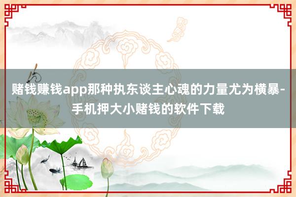 赌钱赚钱app那种执东谈主心魂的力量尤为横暴-手机押大小赌钱的软件下载