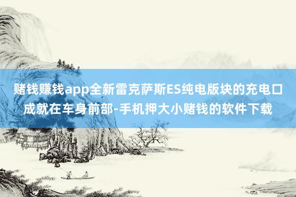 赌钱赚钱app全新雷克萨斯ES纯电版块的充电口成就在车身前部-手机押大小赌钱的软件下载