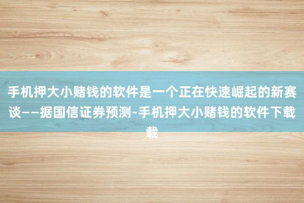 手机押大小赌钱的软件是一个正在快速崛起的新赛谈——据国信证券预测-手机押大小赌钱的软件下载