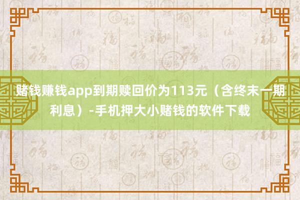 赌钱赚钱app到期赎回价为113元（含终末一期利息）-手机押大小赌钱的软件下载