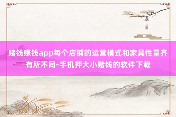 赌钱赚钱app每个店铺的运营模式和家具性量齐有所不同-手机押大小赌钱的软件下载