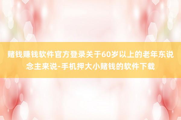 赌钱赚钱软件官方登录关于60岁以上的老年东说念主来说-手机押大小赌钱的软件下载