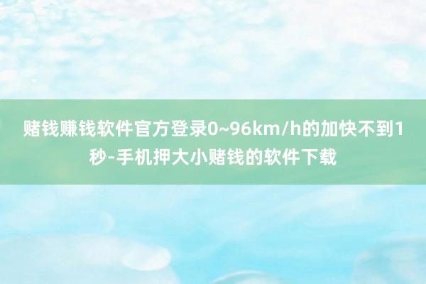 赌钱赚钱软件官方登录0~96km/h的加快不到1秒-手机押大小赌钱的软件下载