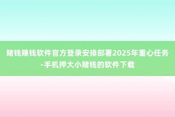 赌钱赚钱软件官方登录安排部署2025年重心任务-手机押大小赌钱的软件下载
