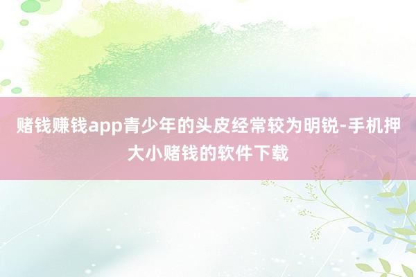赌钱赚钱app青少年的头皮经常较为明锐-手机押大小赌钱的软件下载