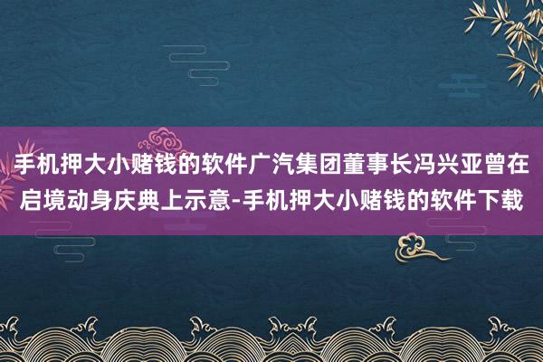 手机押大小赌钱的软件广汽集团董事长冯兴亚曾在启境动身庆典上示意-手机押大小赌钱的软件下载